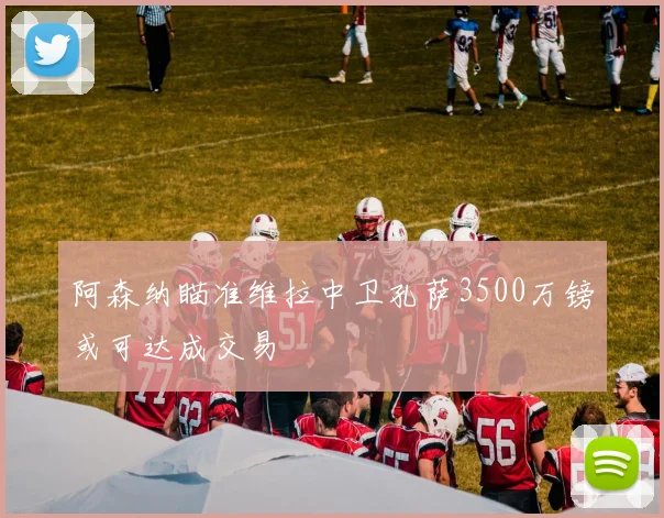 阿森纳瞄准维拉中卫孔萨3500万镑或可达成交易