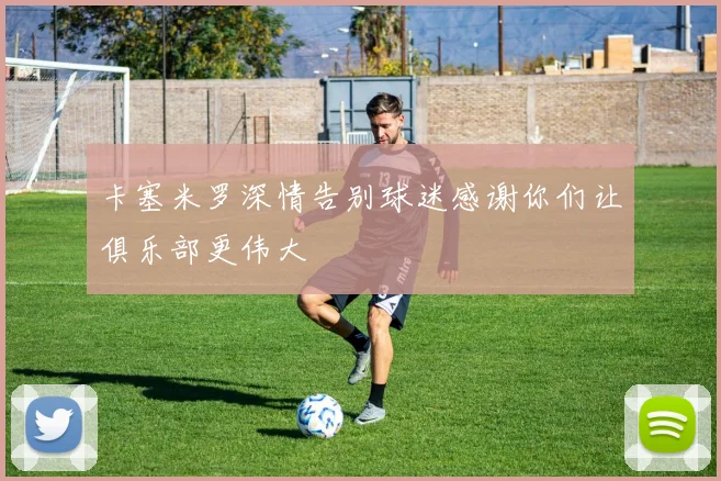卡塞米罗深情告别球迷感谢你们让俱乐部更伟大