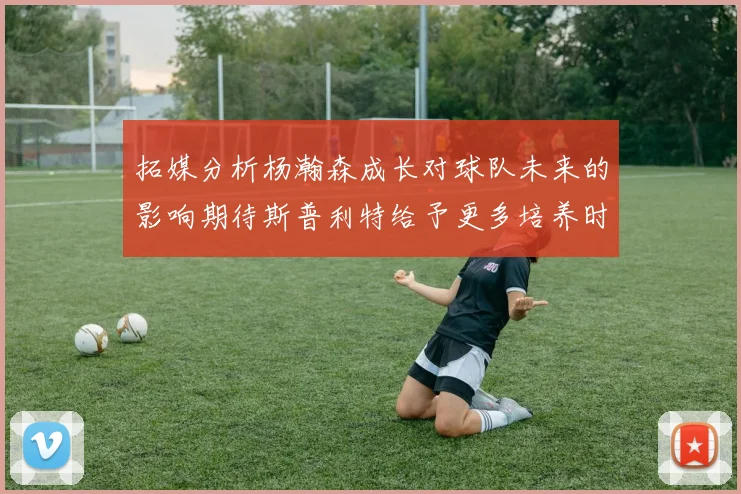 拓媒分析杨瀚森成长对球队未来的影响期待斯普利特给予更多培养时间