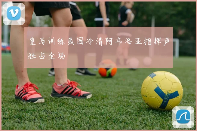 皇马训练氛围冷清阿韦洛亚指挥声独占全场