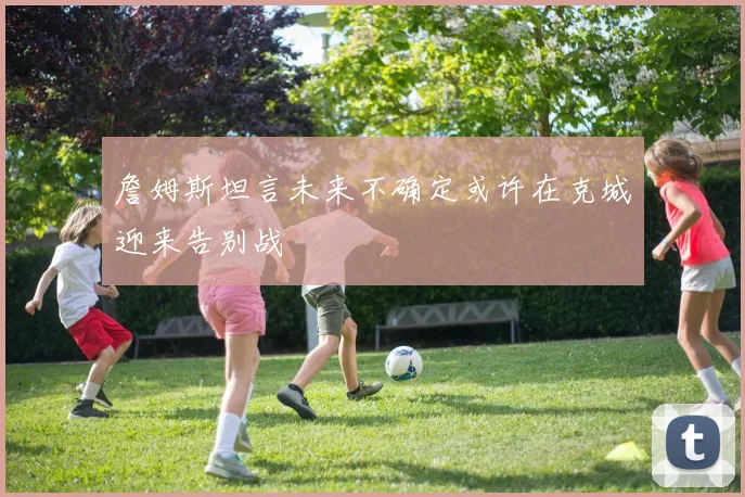 詹姆斯坦言未来不确定或许在克城迎来告别战