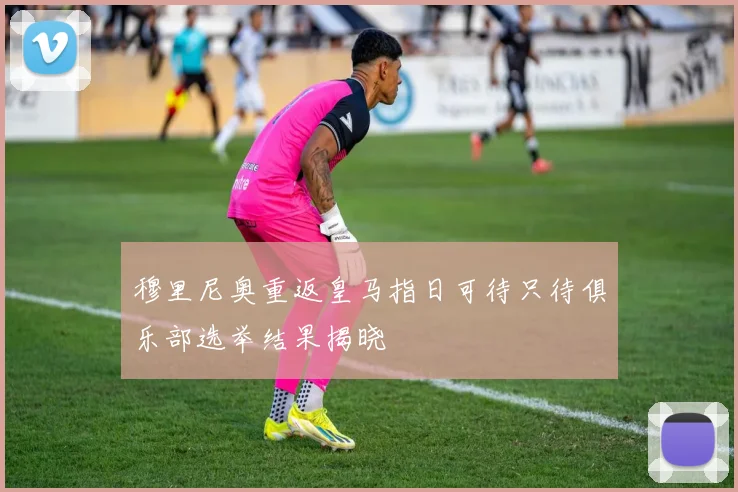 穆里尼奥重返皇马指日可待只待俱乐部选举结果揭晓