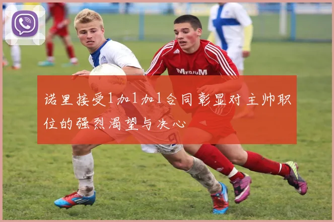 诺里接受1加1加1合同彰显对主帅职位的强烈渴望与决心