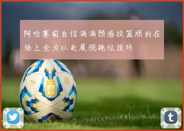 阿伦赛前自信满满预感投篮顺利在场上全力以赴展现跑位技巧