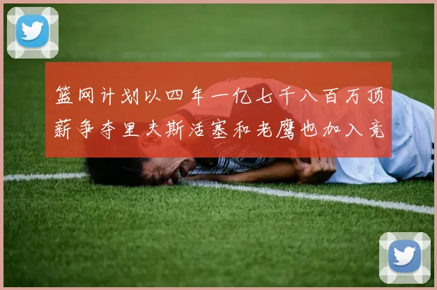 篮网计划以四年一亿七千八百万顶薪争夺里夫斯活塞和老鹰也加入竞标行列
