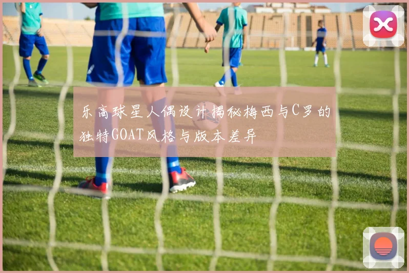 乐高球星人偶设计揭秘梅西与C罗的独特GOAT风格与版本差异