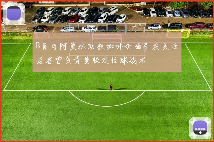 B费与阿莫林助教咖啡会面引发关注后者曾负责曼联定位球战术
