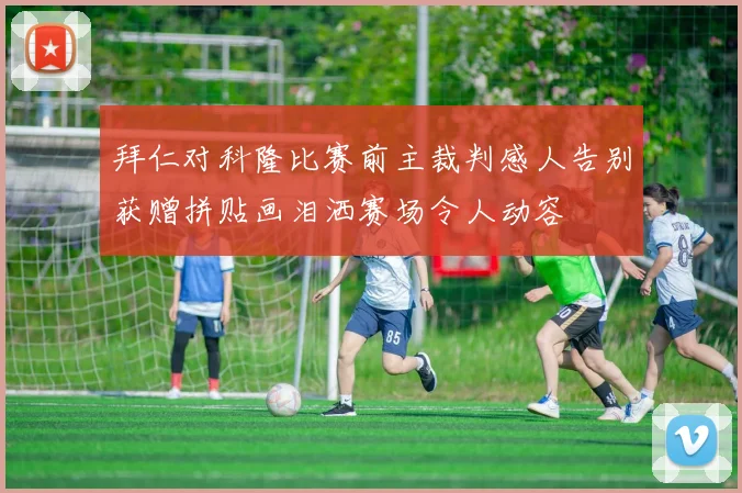 拜仁对科隆比赛前主裁判感人告别获赠拼贴画泪洒赛场令人动容
