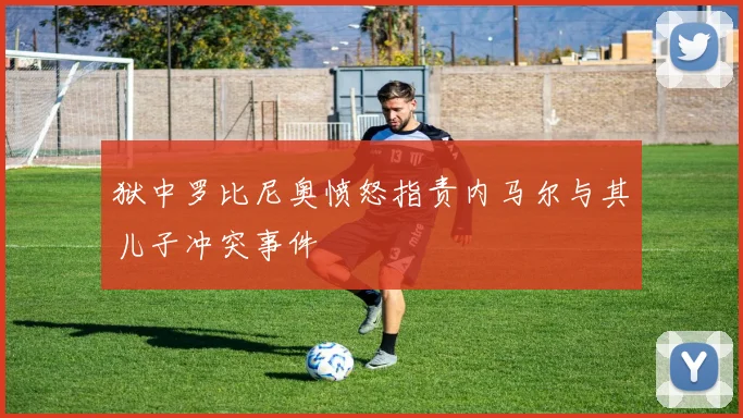 狱中罗比尼奥愤怒指责内马尔与其儿子冲突事件