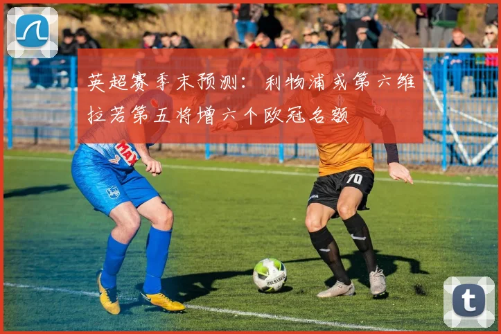 英超赛季末预测：利物浦或第六维拉若第五将增六个欧冠名额