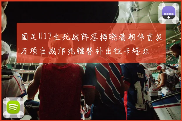 国足U17生死战阵容揭晓潘朝伟首发万项出战邝兆镭替补出征卡塔尔