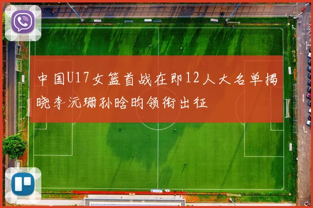 中国U17女篮首战在即12人大名单揭晓李沅珊孙晗昀领衔出征
