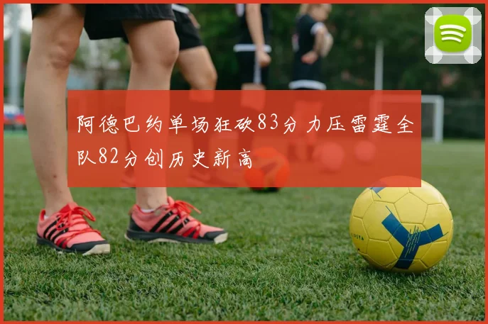 阿德巴约单场狂砍83分力压雷霆全队82分创历史新高