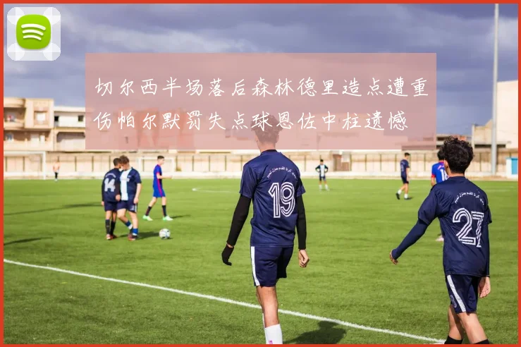 切尔西半场落后森林德里造点遭重伤帕尔默罚失点球恩佐中柱遗憾