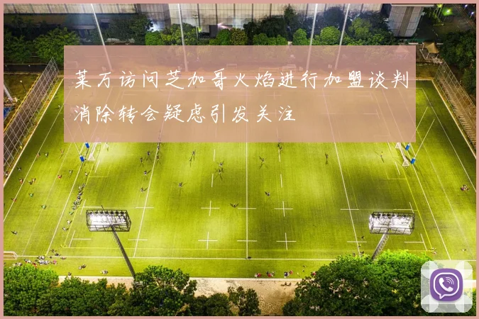 莱万访问芝加哥火焰进行加盟谈判消除转会疑虑引发关注