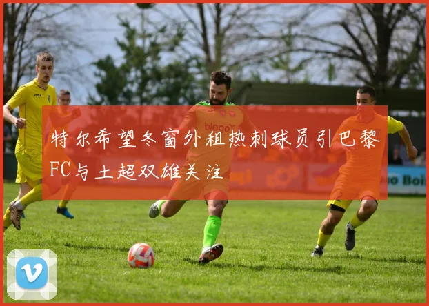 特尔希望冬窗外租热刺球员引巴黎FC与土超双雄关注