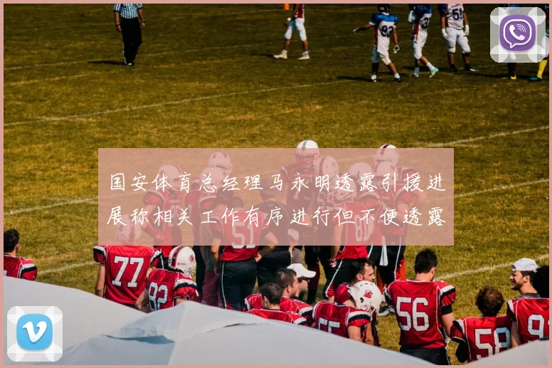 国安体育总经理马永明透露引援进展称相关工作有序进行但不便透露名字
