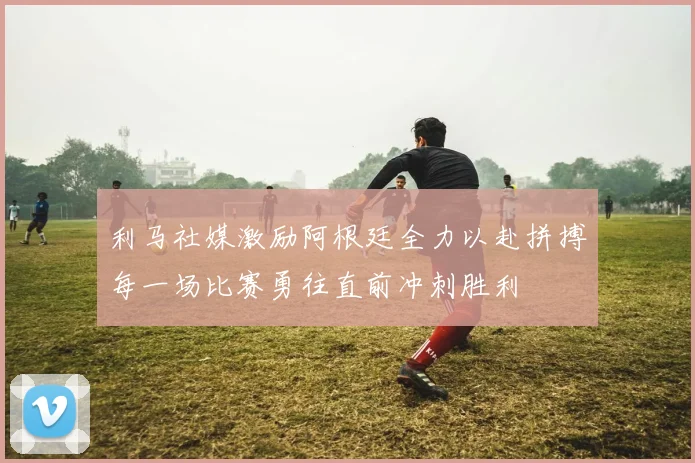 利马社媒激励阿根廷全力以赴拼搏每一场比赛勇往直前冲刺胜利