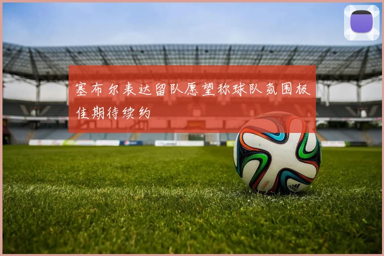 塞布尔表达留队愿望称球队氛围极佳期待续约