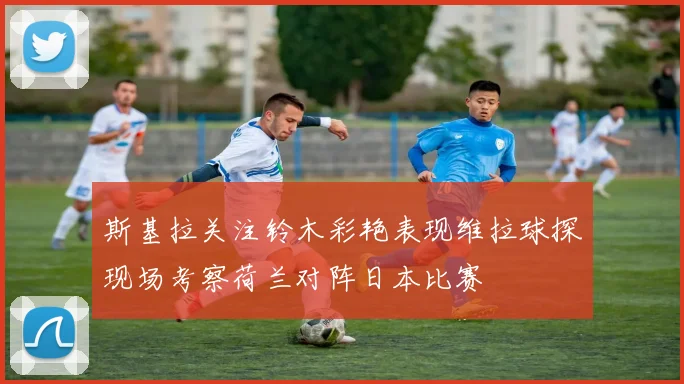 斯基拉关注铃木彩艳表现维拉球探现场考察荷兰对阵日本比赛
