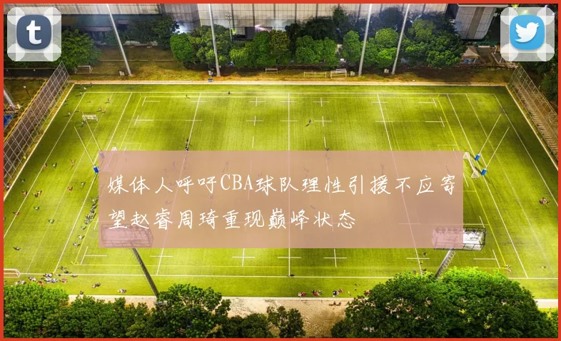 媒体人呼吁CBA球队理性引援不应寄望赵睿周琦重现巅峰状态