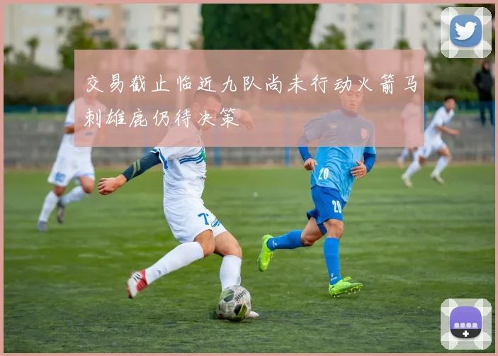 交易截止临近九队尚未行动火箭马刺雄鹿仍待决策
