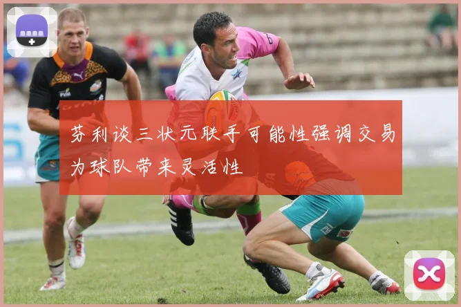 芬利谈三状元联手可能性强调交易为球队带来灵活性